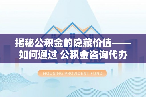 乐业揭秘公积金的隐藏价值——如何通过 公积金咨询代办提取 优化财富管理