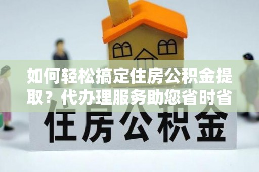 平阴如何轻松搞定住房公积金提取？代办理服务助您省时省力