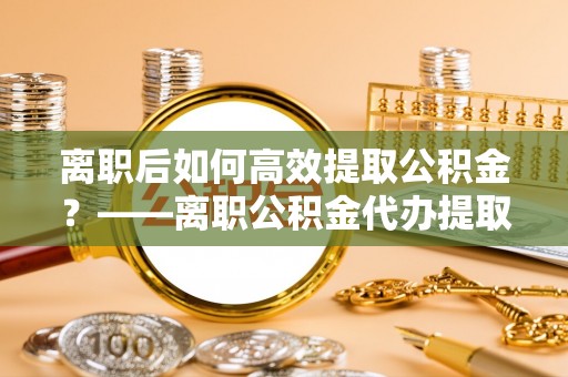 原平离职后如何高效提取公积金？——离职公积金代办提取全流程解析