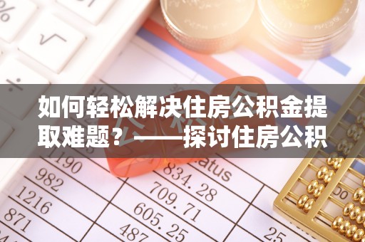 下营如何轻松解决住房公积金提取难题？——探讨住房公积金提取代办服务