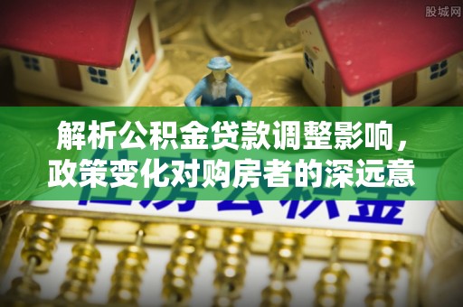 青川解析公积金贷款调整影响，政策变化对购房者的深远意义
