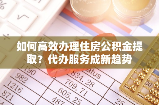 巴彦淖尔如何高效办理住房公积金提取？代办服务成新趋势