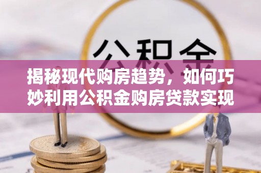 泸州揭秘现代购房趋势，如何巧妙利用公积金购房贷款实现置业梦想