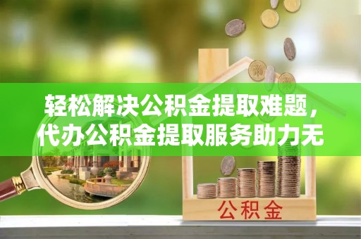 原平轻松解决公积金提取难题，代办公积金提取服务助力无忧生活