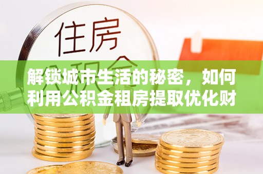 吉木萨尔解锁城市生活的秘密，如何利用公积金租房提取优化财务规划