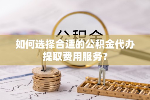 中卫如何选择合适的公积金代办提取费用服务？