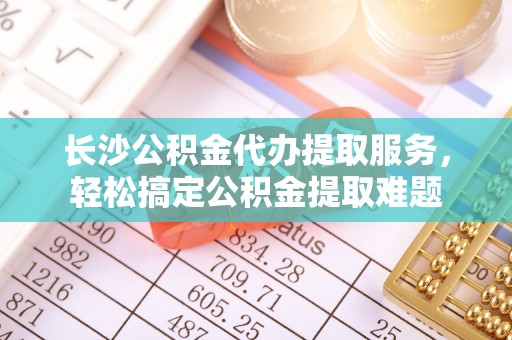 茅箭长沙公积金代办提取服务，轻松搞定公积金提取难题