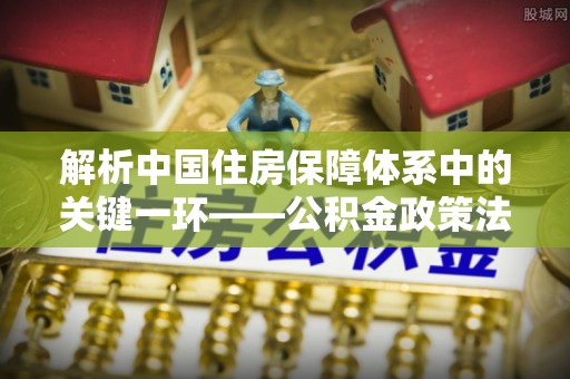 海城解析中国住房保障体系中的关键一环——公积金政策法规的演变与影响