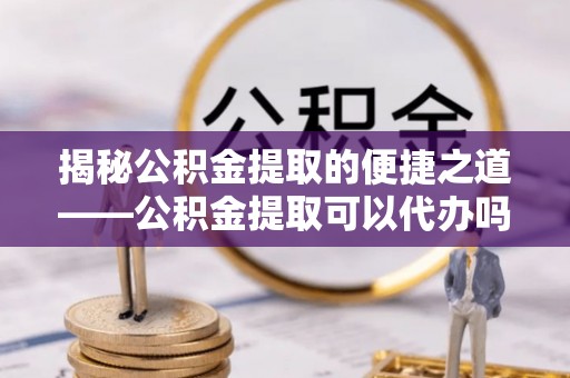 江津揭秘公积金提取的便捷之道——公积金提取可以代办吗？