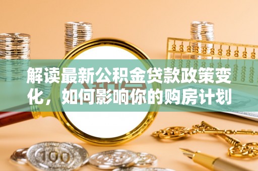 滴道解读最新公积金贷款政策变化，如何影响你的购房计划？
