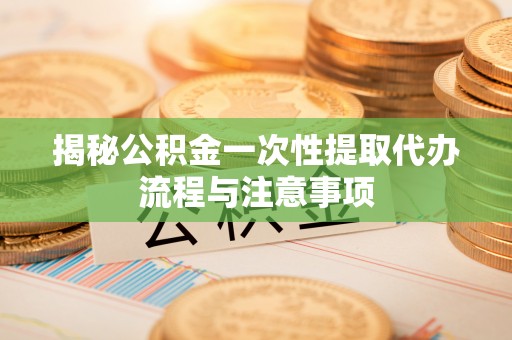 双江揭秘公积金一次性提取代办流程与注意事项