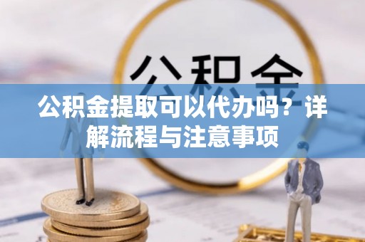 元江公积金提取可以代办吗？详解流程与注意事项