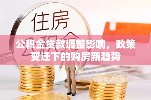 长岭公积金贷款调整影响，政策变迁下的购房新趋势