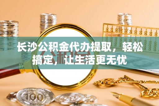代缴长沙公积金代办提取，轻松搞定，让生活更无忧