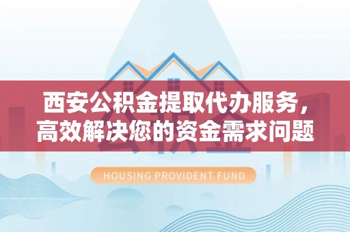蓬溪西安公积金提取代办服务，高效解决您的资金需求问题