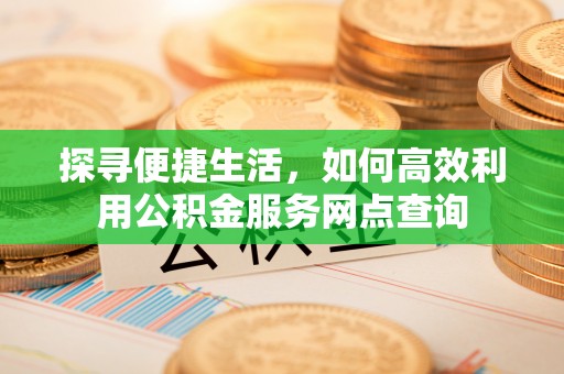高邮探寻便捷生活，如何高效利用公积金服务网点查询