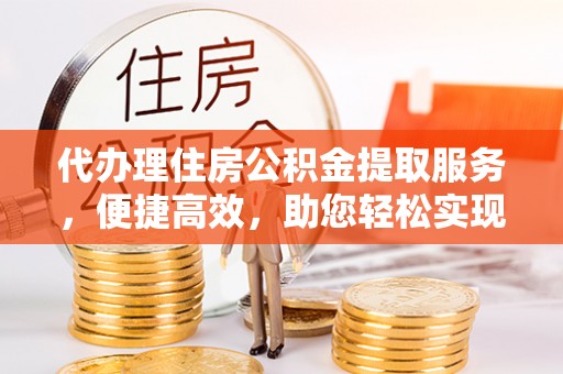 无极代办理住房公积金提取服务，便捷高效，助您轻松实现资金规划