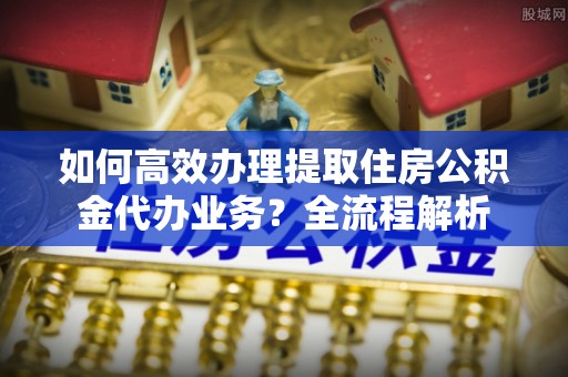 协助如何高效办理提取住房公积金代办业务？全流程解析