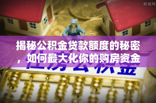 湘西揭秘公积金贷款额度的秘密，如何最大化你的购房资金