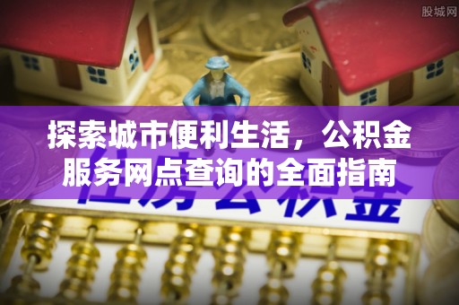 湘西探索城市便利生活，公积金服务网点查询的全面指南