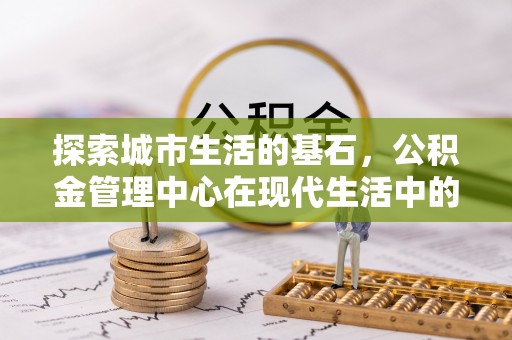 吉安探索城市生活的基石，公积金管理中心在现代生活中的重要角色