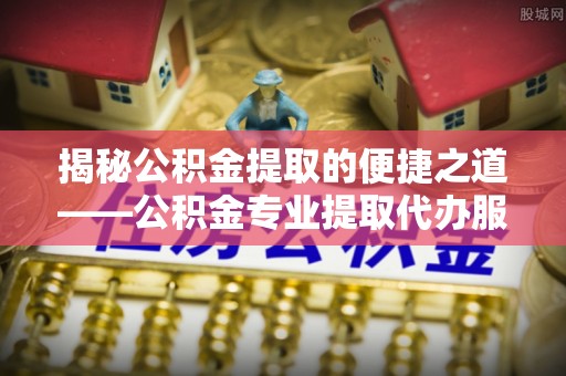 当阳揭秘公积金提取的便捷之道——公积金专业提取代办服务解析