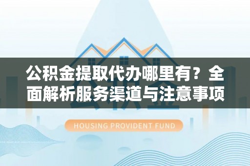 哈尔滨公积金提取代办哪里有？全面解析服务渠道与注意事项