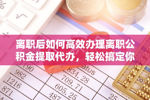 徐汇离职后如何高效办理离职公积金提取代办，轻松搞定你的公积金