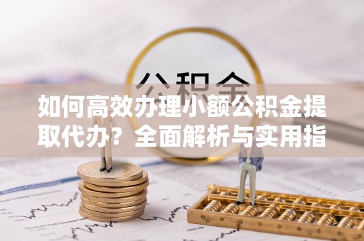 山阳如何高效办理小额公积金提取代办？全面解析与实用指南