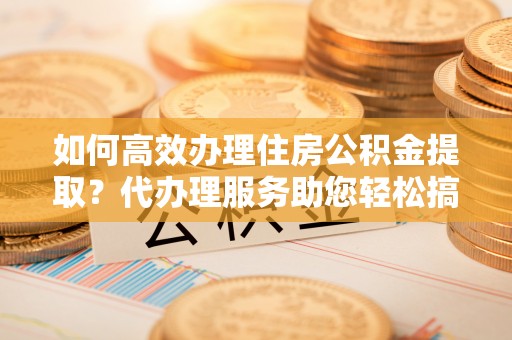 江山如何高效办理住房公积金提取？代办理服务助您轻松搞定
