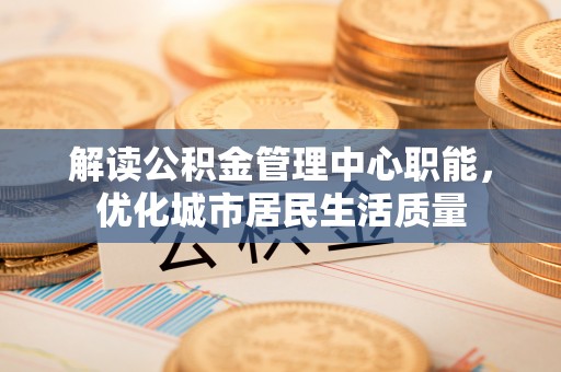 鹿泉解读公积金管理中心职能，优化城市居民生活质量