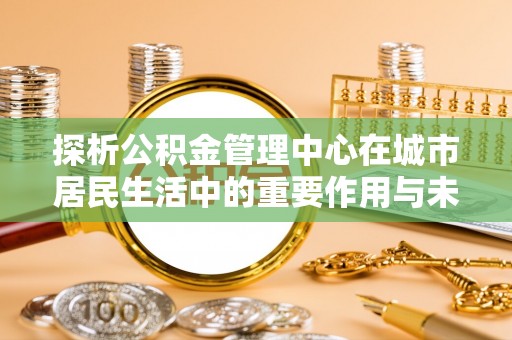 阎良探析公积金管理中心在城市居民生活中的重要作用与未来发展趋势