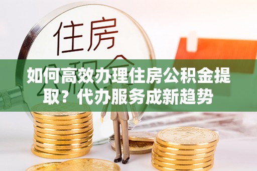 中卫如何高效办理住房公积金提取？代办服务成新趋势