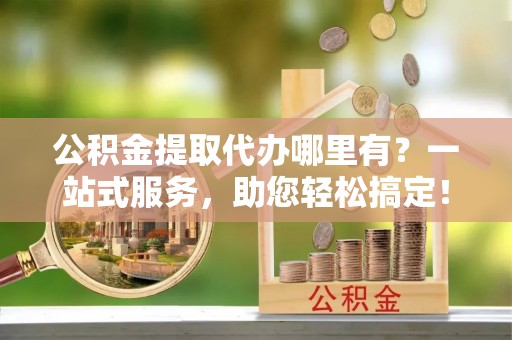 云林公积金提取代办哪里有？一站式服务，助您轻松搞定！