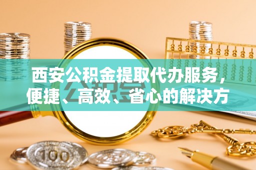 吉木萨尔西安公积金提取代办服务，便捷、高效、省心的解决方案