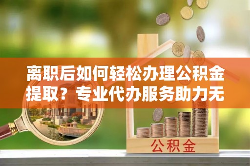 新林离职后如何轻松办理公积金提取？专业代办服务助力无忧