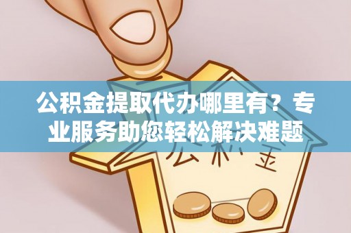 乐业公积金提取代办哪里有？专业服务助您轻松解决难题