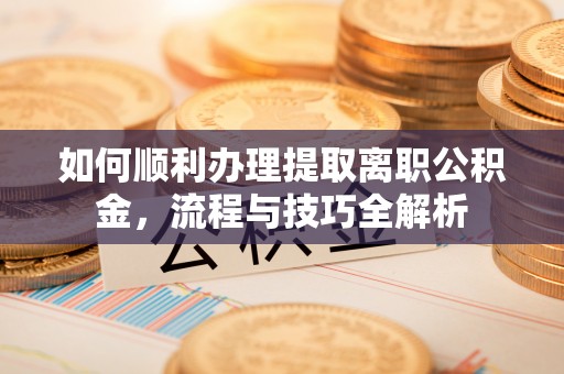 乐业如何顺利办理提取离职公积金，流程与技巧全解析