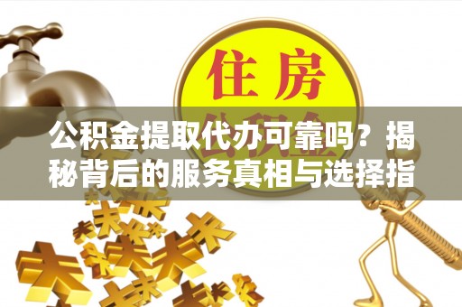 和顺公积金提取代办可靠吗？揭秘背后的服务真相与选择指南