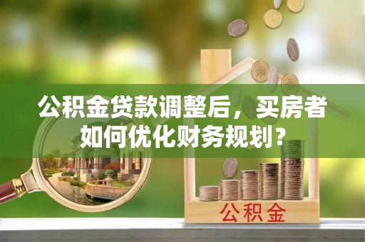 济南公积金贷款调整后，买房者如何优化财务规划？