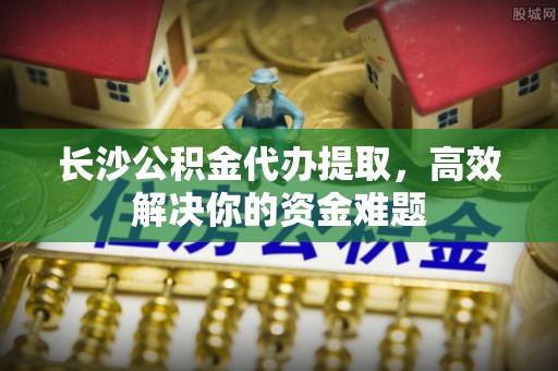 青原长沙公积金代办提取，高效解决你的资金难题