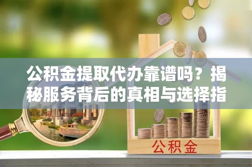 南芬公积金提取代办靠谱吗？揭秘服务背后的真相与选择指南