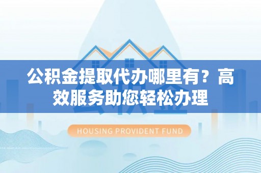 舒城公积金提取代办哪里有？高效服务助您轻松办理