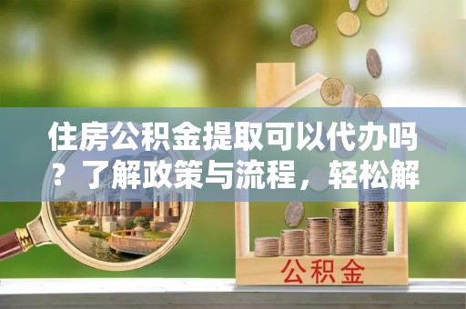 兴宾住房公积金提取可以代办吗？了解政策与流程，轻松解决你的疑问