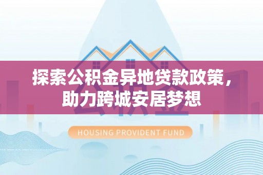和县探索公积金异地贷款政策，助力跨城安居梦想