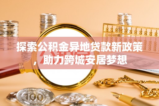 新埔探索公积金异地贷款新政策，助力跨城安居梦想
