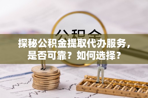 通山探秘公积金提取代办服务，是否可靠？如何选择？