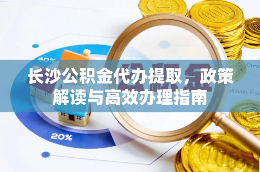 下花园长沙公积金代办提取，政策解读与高效办理指南