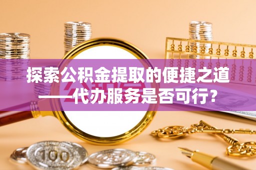 下花园探索公积金提取的便捷之道——代办服务是否可行？