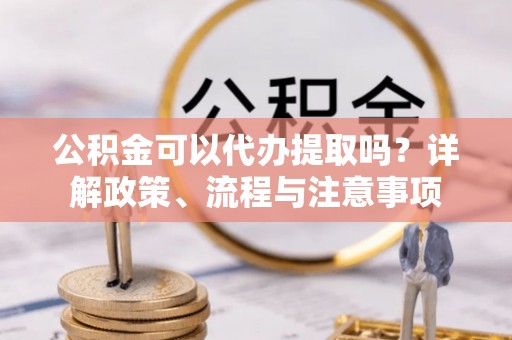 相城公积金可以代办提取吗？详解政策、流程与注意事项